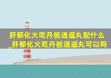 肝郁化火吃丹栀逍遥丸配什么_肝郁化火吃丹栀逍遥丸可以吗