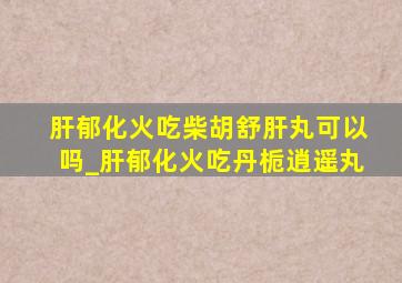 肝郁化火吃柴胡舒肝丸可以吗_肝郁化火吃丹栀逍遥丸