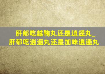 肝郁吃越鞠丸还是逍遥丸_肝郁吃逍遥丸还是加味逍遥丸