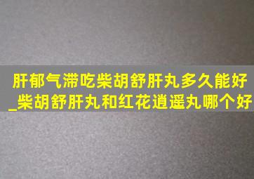 肝郁气滞吃柴胡舒肝丸多久能好_柴胡舒肝丸和红花逍遥丸哪个好