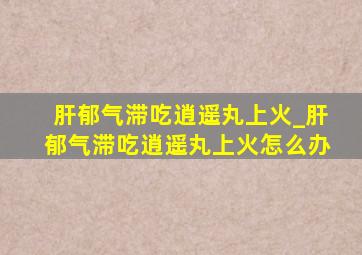 肝郁气滞吃逍遥丸上火_肝郁气滞吃逍遥丸上火怎么办