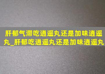 肝郁气滞吃逍遥丸还是加味逍遥丸_肝郁吃逍遥丸还是加味逍遥丸