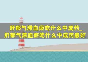 肝郁气滞血瘀吃什么中成药_肝郁气滞血瘀吃什么中成药最好