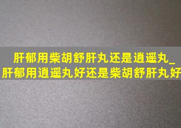 肝郁用柴胡舒肝丸还是逍遥丸_肝郁用逍遥丸好还是柴胡舒肝丸好