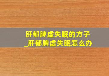 肝郁脾虚失眠的方子_肝郁脾虚失眠怎么办