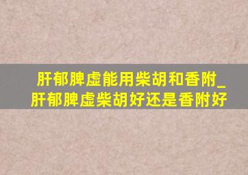 肝郁脾虚能用柴胡和香附_肝郁脾虚柴胡好还是香附好