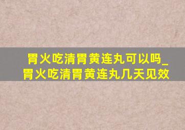 胃火吃清胃黄连丸可以吗_胃火吃清胃黄连丸几天见效