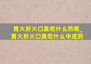 胃火肝火口臭吃什么药呢_胃火肝火口臭吃什么中成药