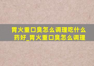 胃火重口臭怎么调理吃什么药好_胃火重口臭怎么调理