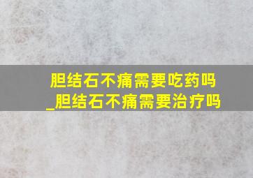 胆结石不痛需要吃药吗_胆结石不痛需要治疗吗