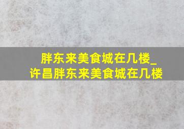 胖东来美食城在几楼_许昌胖东来美食城在几楼