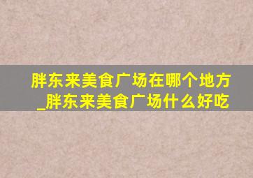 胖东来美食广场在哪个地方_胖东来美食广场什么好吃