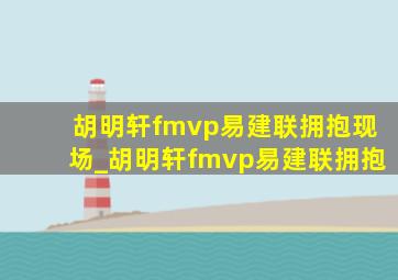 胡明轩fmvp易建联拥抱现场_胡明轩fmvp易建联拥抱