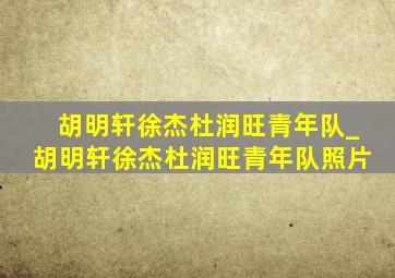 胡明轩徐杰杜润旺青年队_胡明轩徐杰杜润旺青年队照片