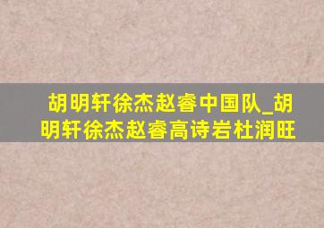 胡明轩徐杰赵睿中国队_胡明轩徐杰赵睿高诗岩杜润旺