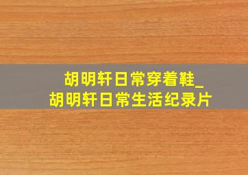 胡明轩日常穿着鞋_胡明轩日常生活纪录片