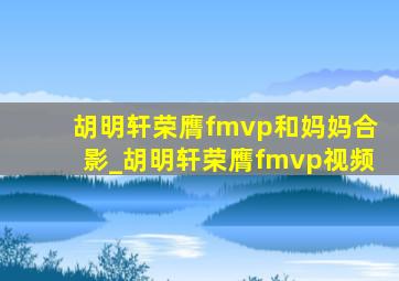 胡明轩荣膺fmvp和妈妈合影_胡明轩荣膺fmvp视频