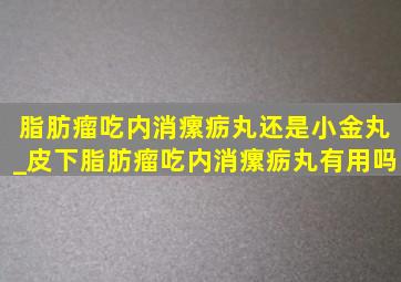 脂肪瘤吃内消瘰疬丸还是小金丸_皮下脂肪瘤吃内消瘰疬丸有用吗