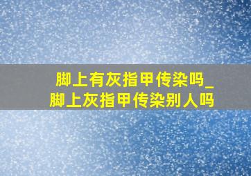 脚上有灰指甲传染吗_脚上灰指甲传染别人吗