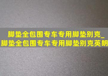 脚垫全包围专车专用脚垫别克_脚垫全包围专车专用脚垫别克英朗