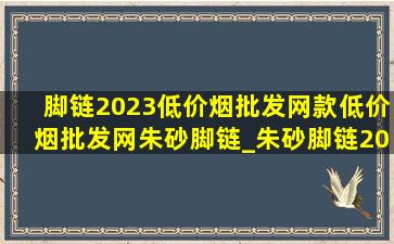 脚链2023(低价烟批发网)款(低价烟批发网)朱砂脚链_朱砂脚链2023(低价烟批发网)款(低价烟批发网)脚链红绳