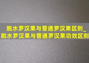 脱水罗汉果与普通罗汉果区别_脱水罗汉果与普通罗汉果功效区别