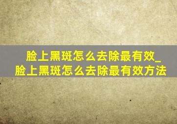 脸上黑斑怎么去除最有效_脸上黑斑怎么去除最有效方法