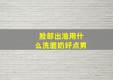 脸部出油用什么洗面奶好点男