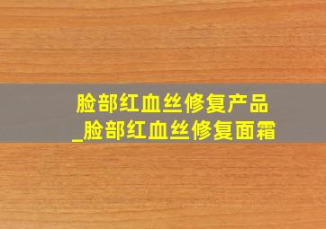 脸部红血丝修复产品_脸部红血丝修复面霜