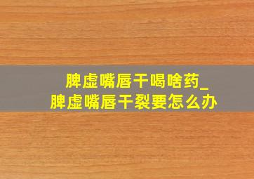 脾虚嘴唇干喝啥药_脾虚嘴唇干裂要怎么办