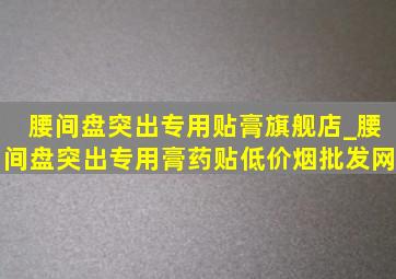 腰间盘突出专用贴膏旗舰店_腰间盘突出专用膏药贴(低价烟批发网)