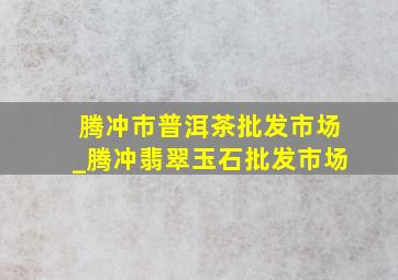 腾冲市普洱茶批发市场_腾冲翡翠玉石批发市场