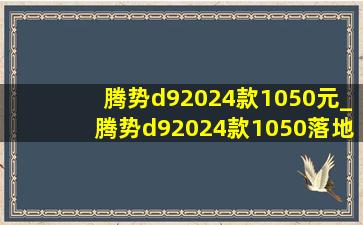 腾势d92024款1050元_腾势d92024款1050落地