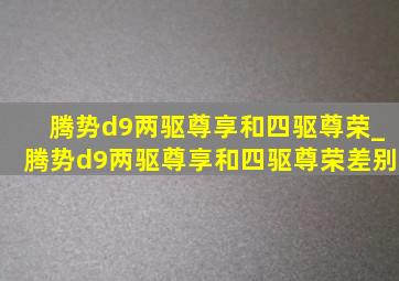 腾势d9两驱尊享和四驱尊荣_腾势d9两驱尊享和四驱尊荣差别