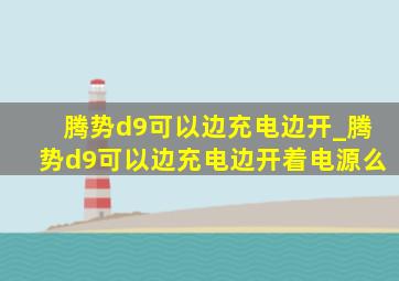 腾势d9可以边充电边开_腾势d9可以边充电边开着电源么