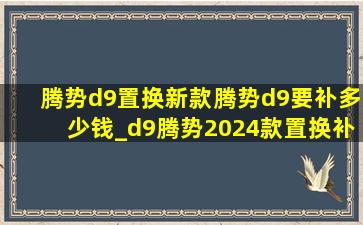 腾势d9置换新款腾势d9要补多少钱_d9腾势2024款置换补贴