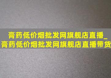 膏药(低价烟批发网)旗舰店直播_膏药(低价烟批发网)旗舰店直播带货