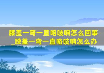 膝盖一弯一直咯吱响怎么回事_膝盖一弯一直咯吱响怎么办