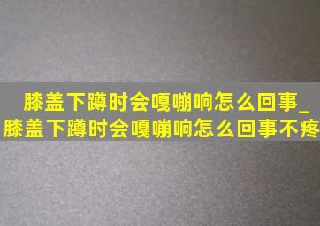 膝盖下蹲时会嘎嘣响怎么回事_膝盖下蹲时会嘎嘣响怎么回事不疼