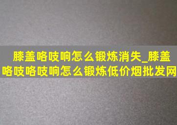 膝盖咯吱响怎么锻炼消失_膝盖咯吱咯吱响怎么锻炼(低价烟批发网)