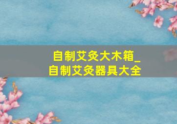 自制艾灸大木箱_自制艾灸器具大全