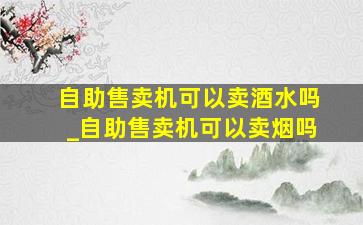 自助售卖机可以卖酒水吗_自助售卖机可以卖烟吗