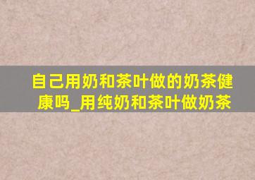 自己用奶和茶叶做的奶茶健康吗_用纯奶和茶叶做奶茶