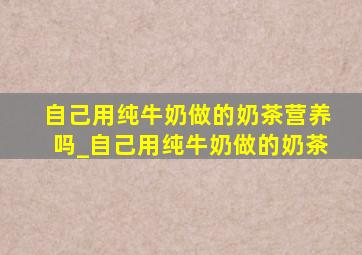 自己用纯牛奶做的奶茶营养吗_自己用纯牛奶做的奶茶