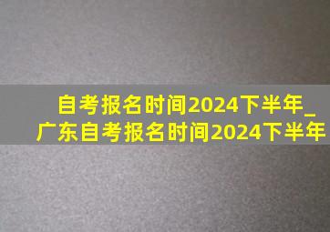 自考报名时间2024下半年_广东自考报名时间2024下半年