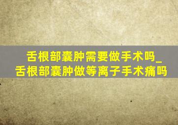 舌根部囊肿需要做手术吗_舌根部囊肿做等离子手术痛吗