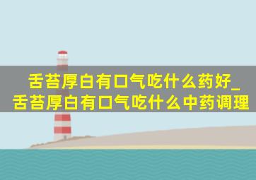 舌苔厚白有口气吃什么药好_舌苔厚白有口气吃什么中药调理