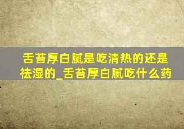 舌苔厚白腻是吃清热的还是祛湿的_舌苔厚白腻吃什么药