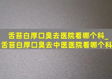 舌苔白厚口臭去医院看哪个科_舌苔白厚口臭去中医医院看哪个科