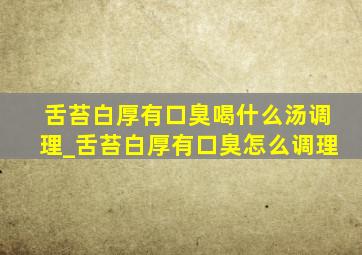 舌苔白厚有口臭喝什么汤调理_舌苔白厚有口臭怎么调理